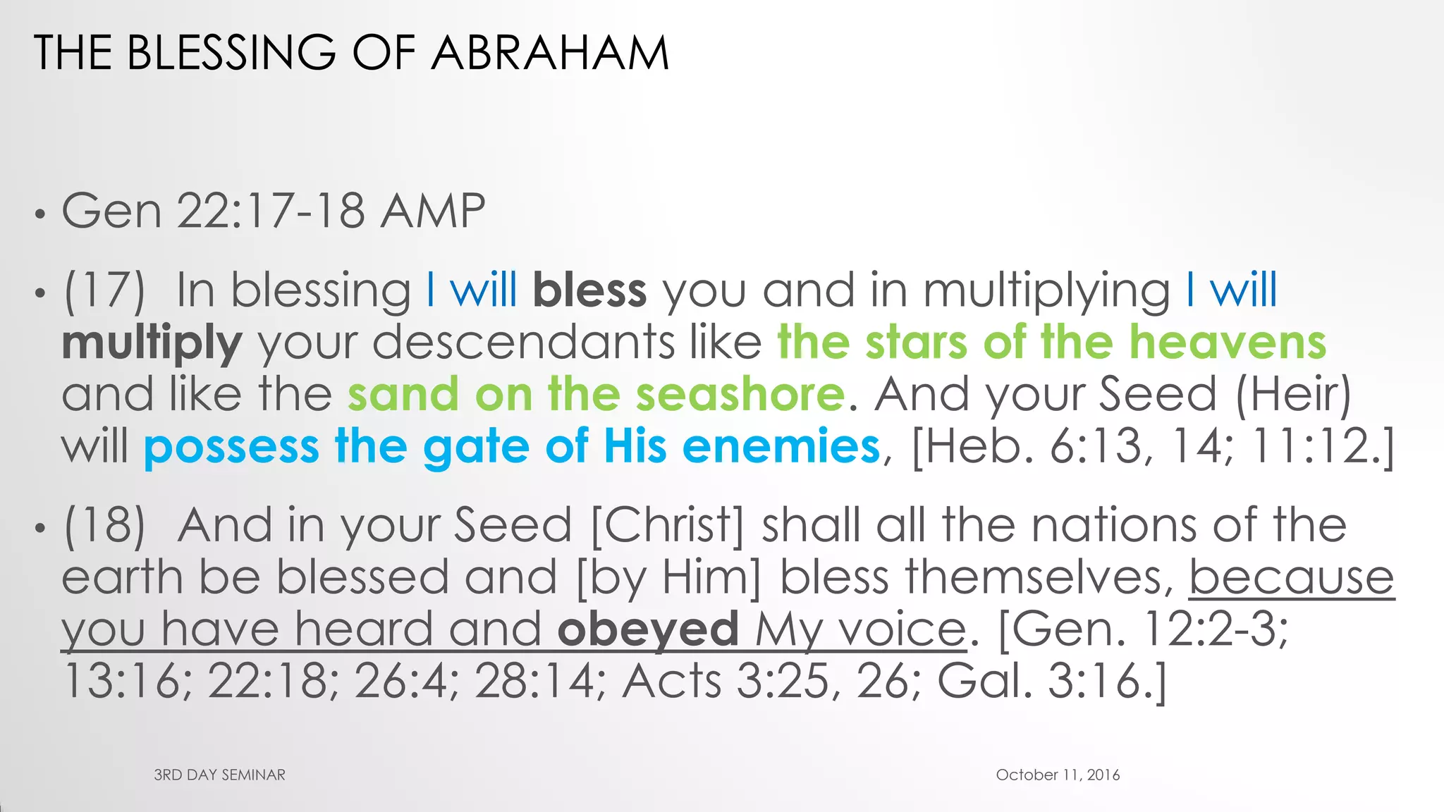 THE BLESSING OF ABRAHAM
• Gen 22:17-18 AMP
• (17) In blessing I will bless you and in multiplying I will
multiply your descendants like the stars of the heavens
and like the sand on the seashore. And your Seed (Heir)
will possess the gate of His enemies, [Heb. 6:13, 14; 11:12.]
• (18) And in your Seed [Christ] shall all the nations of the
earth be blessed and [by Him] bless themselves, because
you have heard and obeyed My voice. [Gen. 12:2-3;
13:16; 22:18; 26:4; 28:14; Acts 3:25, 26; Gal. 3:16.]
October 11, 20163RD DAY SEMINAR
 