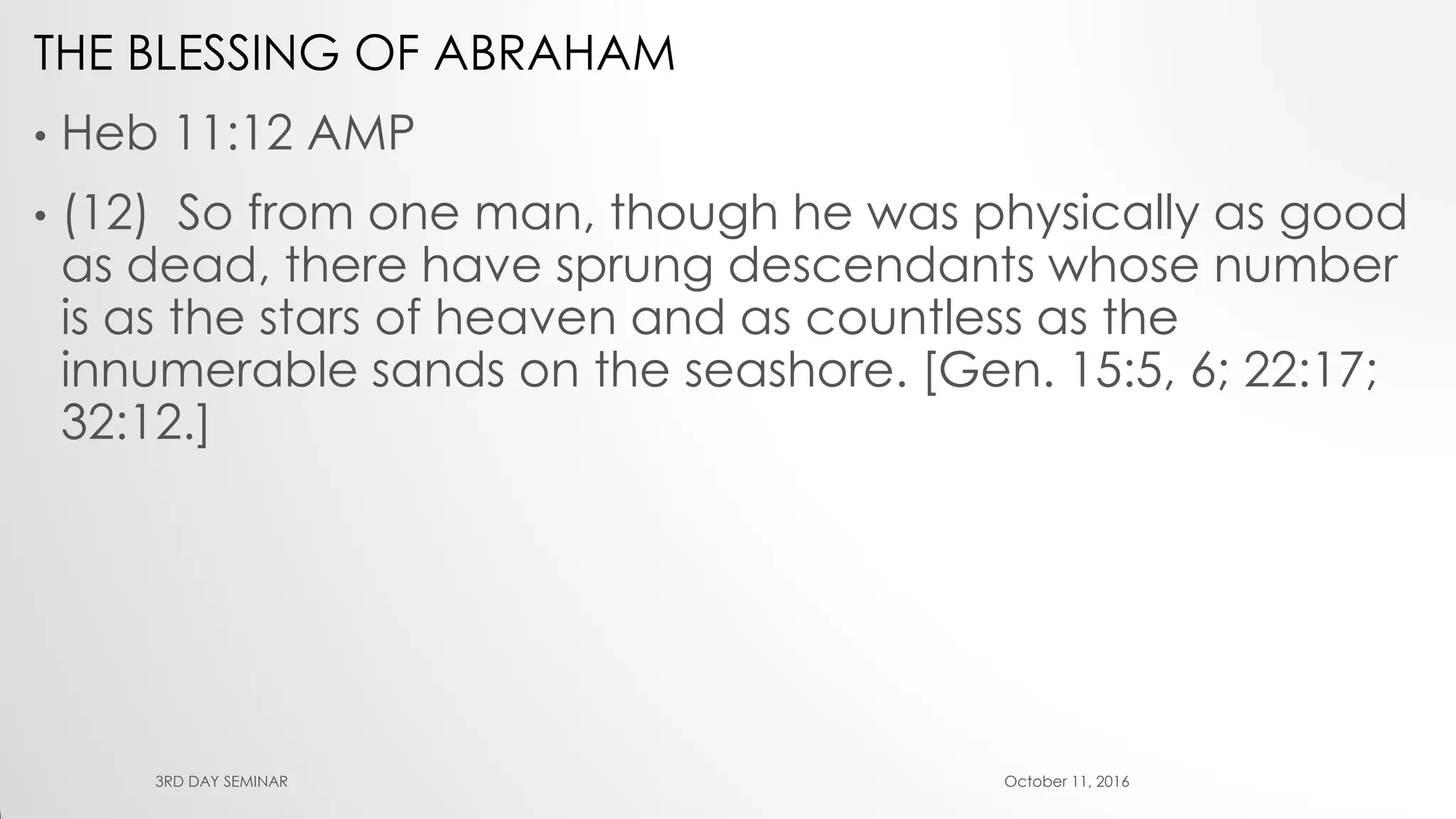 THE BLESSING OF ABRAHAM
• Heb 11:12 AMP
• (12) So from one man, though he was physically as good
as dead, there have sprung descendants whose number
is as the stars of heaven and as countless as the
innumerable sands on the seashore. [Gen. 15:5, 6; 22:17;
32:12.]
October 11, 20163RD DAY SEMINAR
 