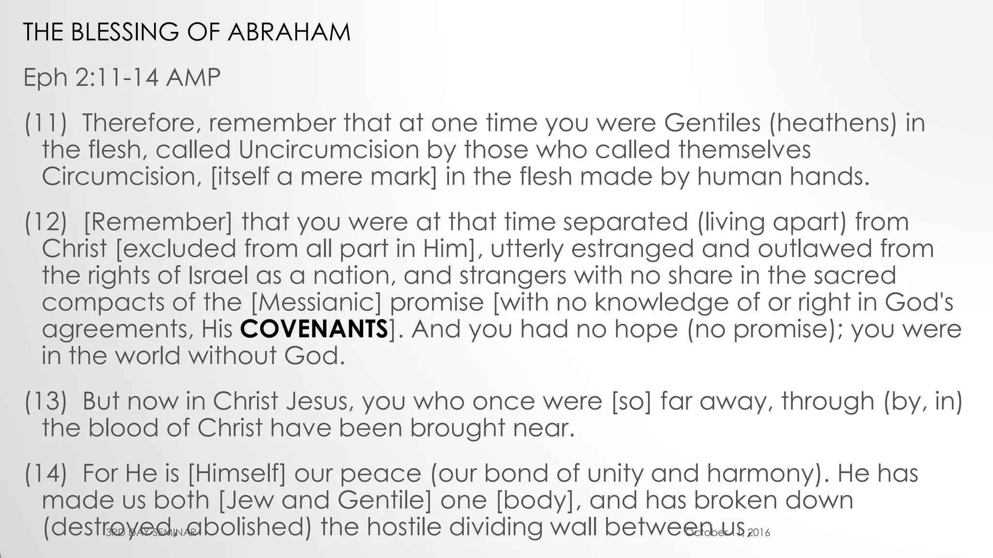 THE BLESSING OF ABRAHAM
Eph 2:11-14 AMP
(11) Therefore, remember that at one time you were Gentiles (heathens) in
the flesh, called Uncircumcision by those who called themselves
Circumcision, [itself a mere mark] in the flesh made by human hands.
(12) [Remember] that you were at that time separated (living apart) from
Christ [excluded from all part in Him], utterly estranged and outlawed from
the rights of Israel as a nation, and strangers with no share in the sacred
compacts of the [Messianic] promise [with no knowledge of or right in God's
agreements, His COVENANTS]. And you had no hope (no promise); you were
in the world without God.
(13) But now in Christ Jesus, you who once were [so] far away, through (by, in)
the blood of Christ have been brought near.
(14) For He is [Himself] our peace (our bond of unity and harmony). He has
made us both [Jew and Gentile] one [body], and has broken down
(destroyed, abolished) the hostile dividing wall between us,October 11, 20163RD DAY SEMINAR
 