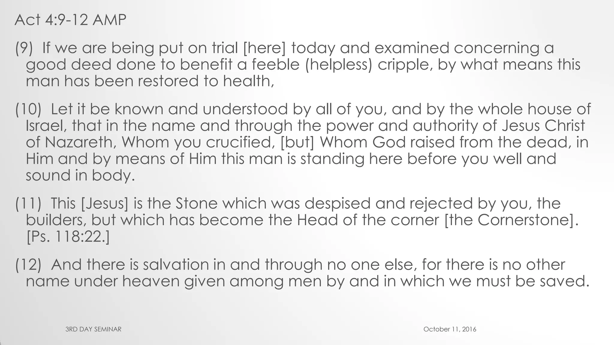 Act 4:9-12 AMP
(9) If we are being put on trial [here] today and examined concerning a
good deed done to benefit a feeble (helpless) cripple, by what means this
man has been restored to health,
(10) Let it be known and understood by all of you, and by the whole house of
Israel, that in the name and through the power and authority of Jesus Christ
of Nazareth, Whom you crucified, [but] Whom God raised from the dead, in
Him and by means of Him this man is standing here before you well and
sound in body.
(11) This [Jesus] is the Stone which was despised and rejected by you, the
builders, but which has become the Head of the corner [the Cornerstone].
[Ps. 118:22.]
(12) And there is salvation in and through no one else, for there is no other
name under heaven given among men by and in which we must be saved.
October 11, 20163RD DAY SEMINAR
 