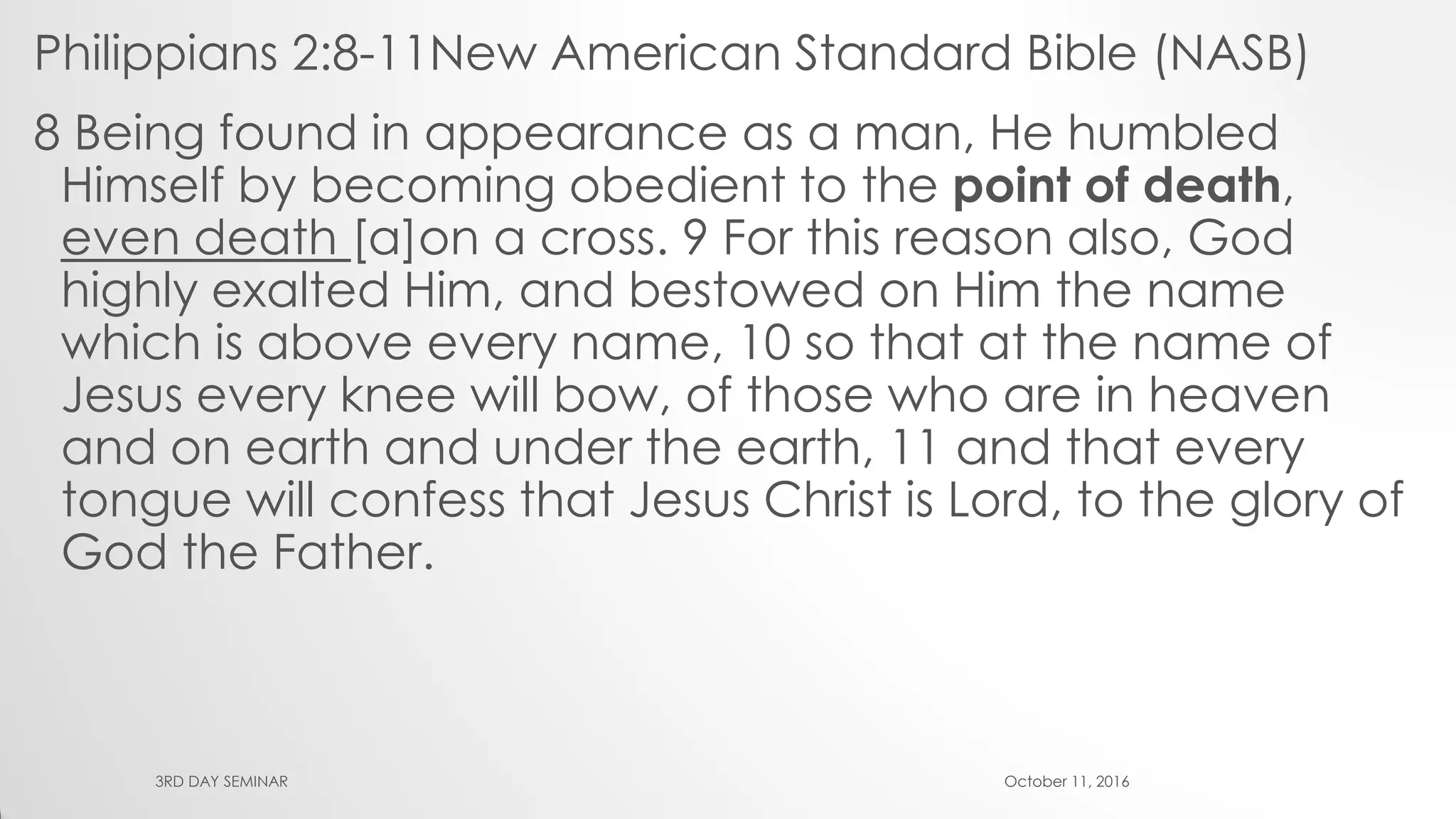 Philippians 2:8-11New American Standard Bible (NASB)
8 Being found in appearance as a man, He humbled
Himself by becoming obedient to the point of death,
even death [a]on a cross. 9 For this reason also, God
highly exalted Him, and bestowed on Him the name
which is above every name, 10 so that at the name of
Jesus every knee will bow, of those who are in heaven
and on earth and under the earth, 11 and that every
tongue will confess that Jesus Christ is Lord, to the glory of
God the Father.
October 11, 20163RD DAY SEMINAR
 