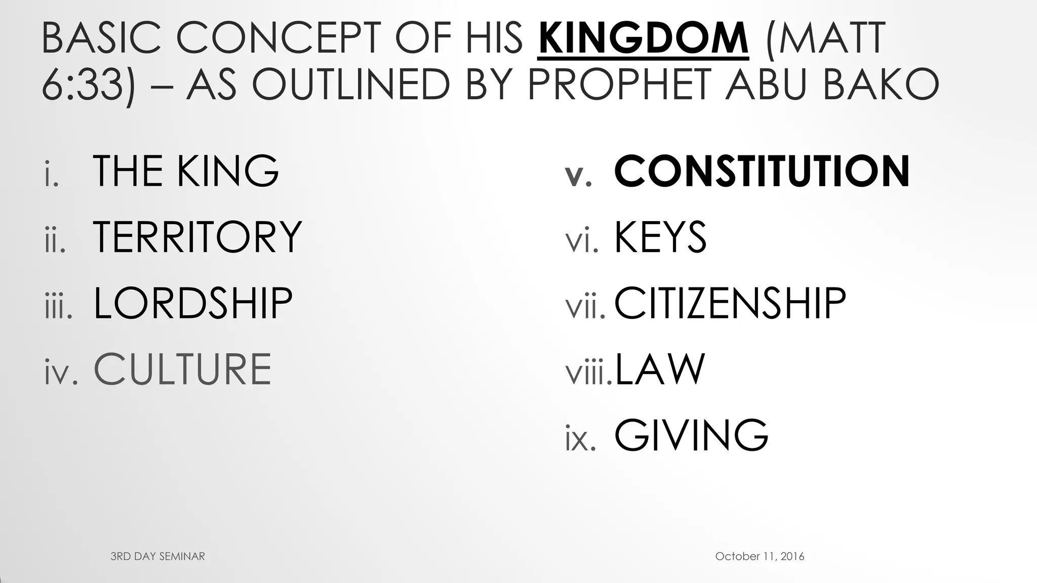 BASIC CONCEPT OF HIS KINGDOM (MATT
6:33) – AS OUTLINED BY PROPHET ABU BAKO
i. THE KING
ii. TERRITORY
iii. LORDSHIP
iv. CULTURE
v. CONSTITUTION
vi. KEYS
vii. CITIZENSHIP
viii.LAW
ix. GIVING
October 11, 20163RD DAY SEMINAR
 