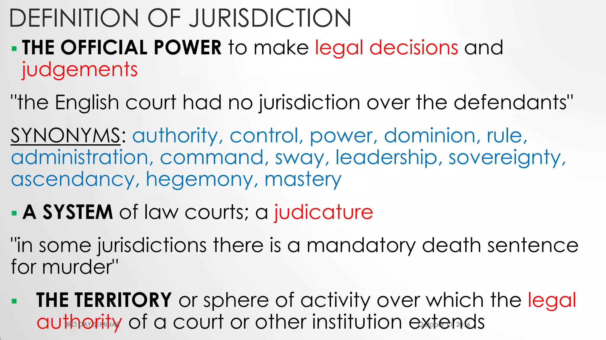 DEFINITION OF JURISDICTION
 THE OFFICIAL POWER to make legal decisions and
judgements
"the English court had no jurisdiction over the defendants"
SYNONYMS: authority, control, power, dominion, rule,
administration, command, sway, leadership, sovereignty,
ascendancy, hegemony, mastery
 A SYSTEM of law courts; a judicature
"in some jurisdictions there is a mandatory death sentence
for murder"
 THE TERRITORY or sphere of activity over which the legal
authority of a court or other institution extendsOctober 11, 20163RD DAY SEMINAR
 