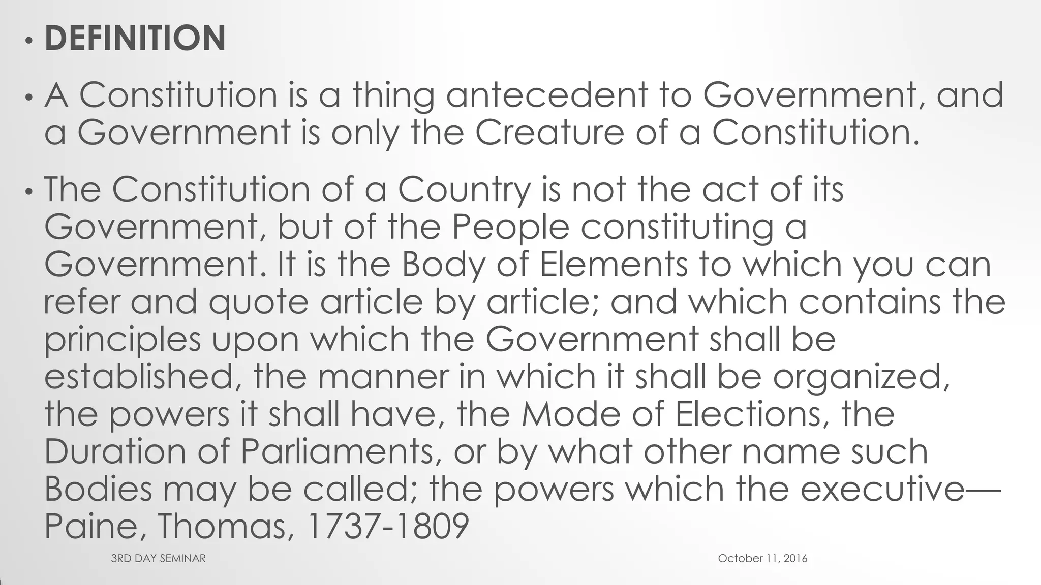 • DEFINITION
• A Constitution is a thing antecedent to Government, and
a Government is only the Creature of a Constitution.
• The Constitution of a Country is not the act of its
Government, but of the People constituting a
Government. It is the Body of Elements to which you can
refer and quote article by article; and which contains the
principles upon which the Government shall be
established, the manner in which it shall be organized,
the powers it shall have, the Mode of Elections, the
Duration of Parliaments, or by what other name such
Bodies may be called; the powers which the executive—
Paine, Thomas, 1737-1809
October 11, 20163RD DAY SEMINAR
 