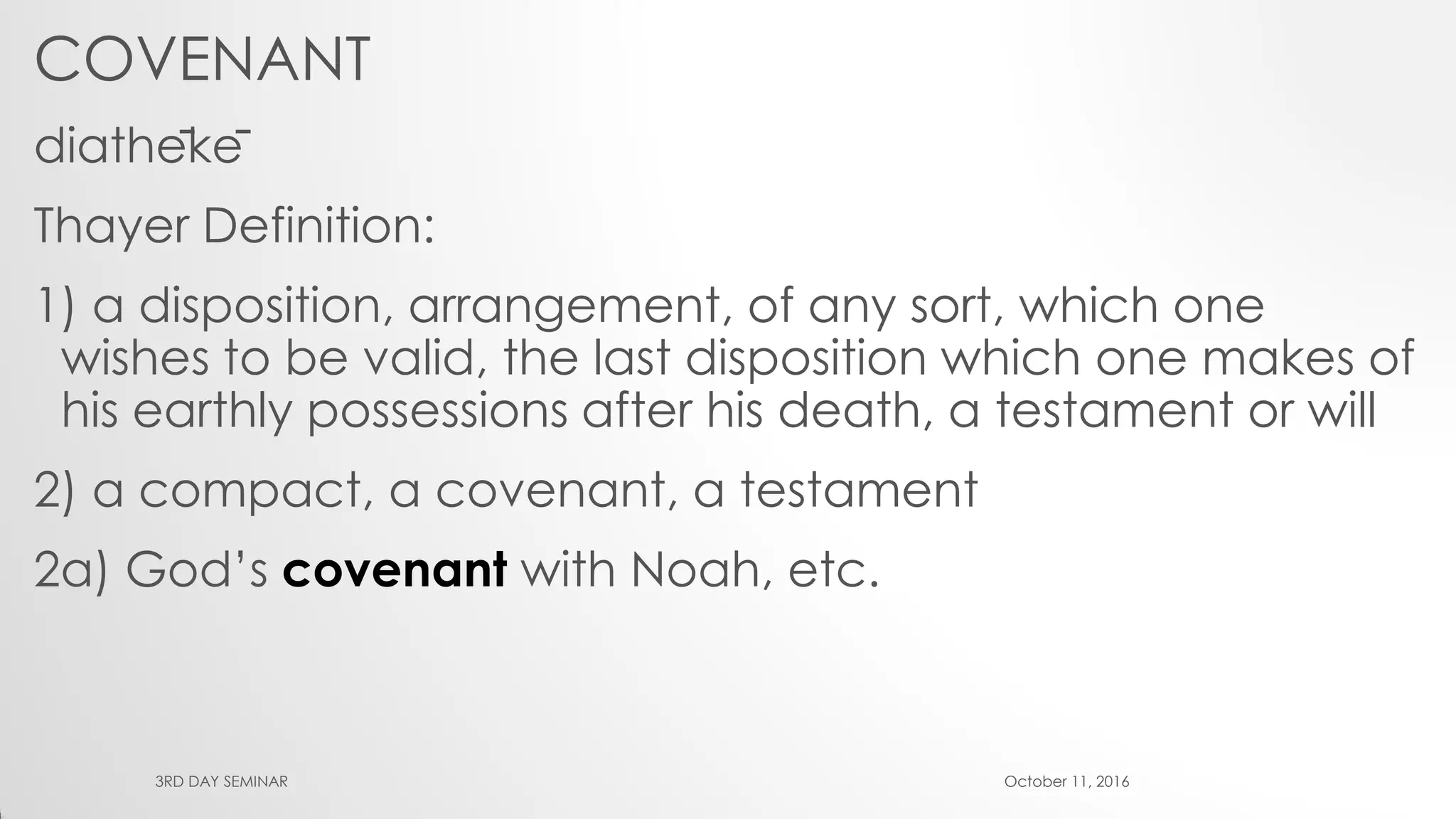 COVENANT
diathēkē
Thayer Definition:
1) a disposition, arrangement, of any sort, which one
wishes to be valid, the last disposition which one makes of
his earthly possessions after his death, a testament or will
2) a compact, a covenant, a testament
2a) God’s covenant with Noah, etc.
October 11, 20163RD DAY SEMINAR
 