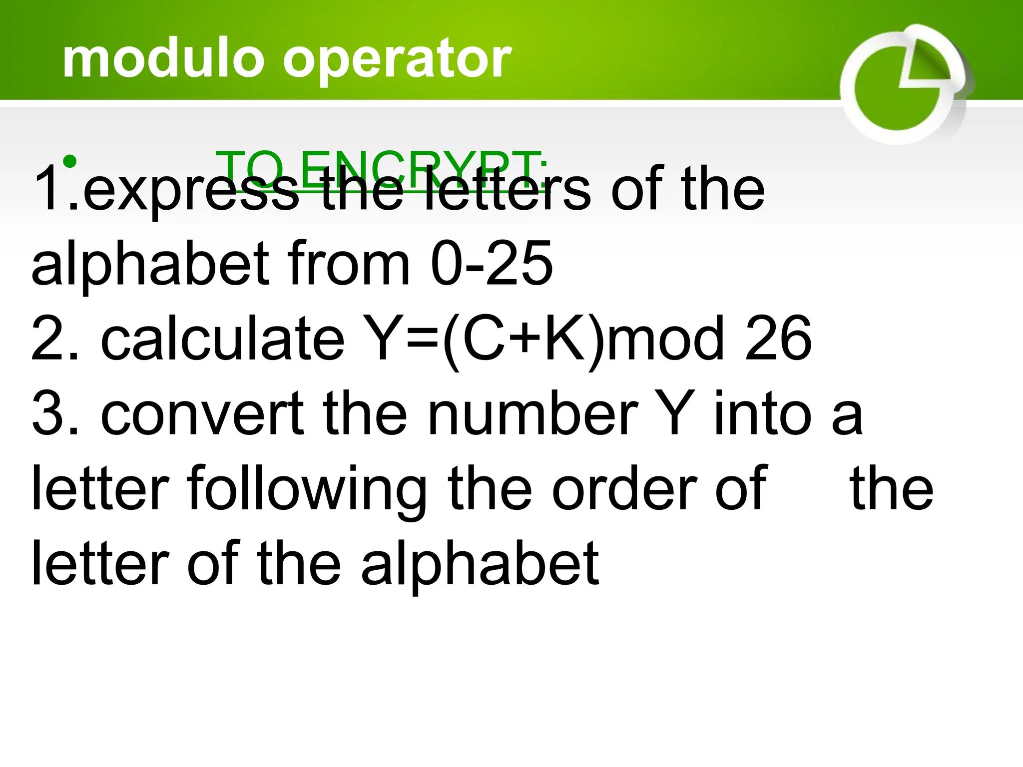modulo operator
• TO ENCRYPT:
1.express the letters of the
alphabet from 0-25
2. calculate Y=(C+K)mod 26
3. convert the number Y into a
letter following the order of the
letter of the alphabet
 