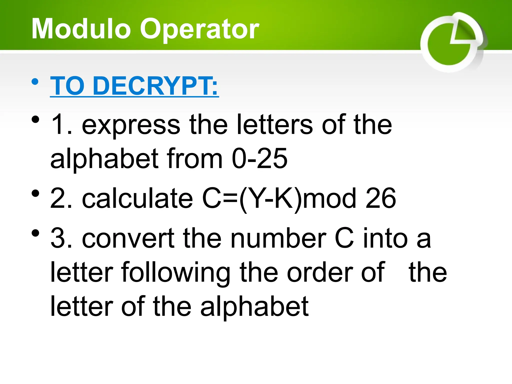 Modulo Operator
• TO DECRYPT:
• 1. express the letters of the
alphabet from 0-25
• 2. calculate C=(Y-K)mod 26
• 3. convert the number C into a
letter following the order of the
letter of the alphabet
 