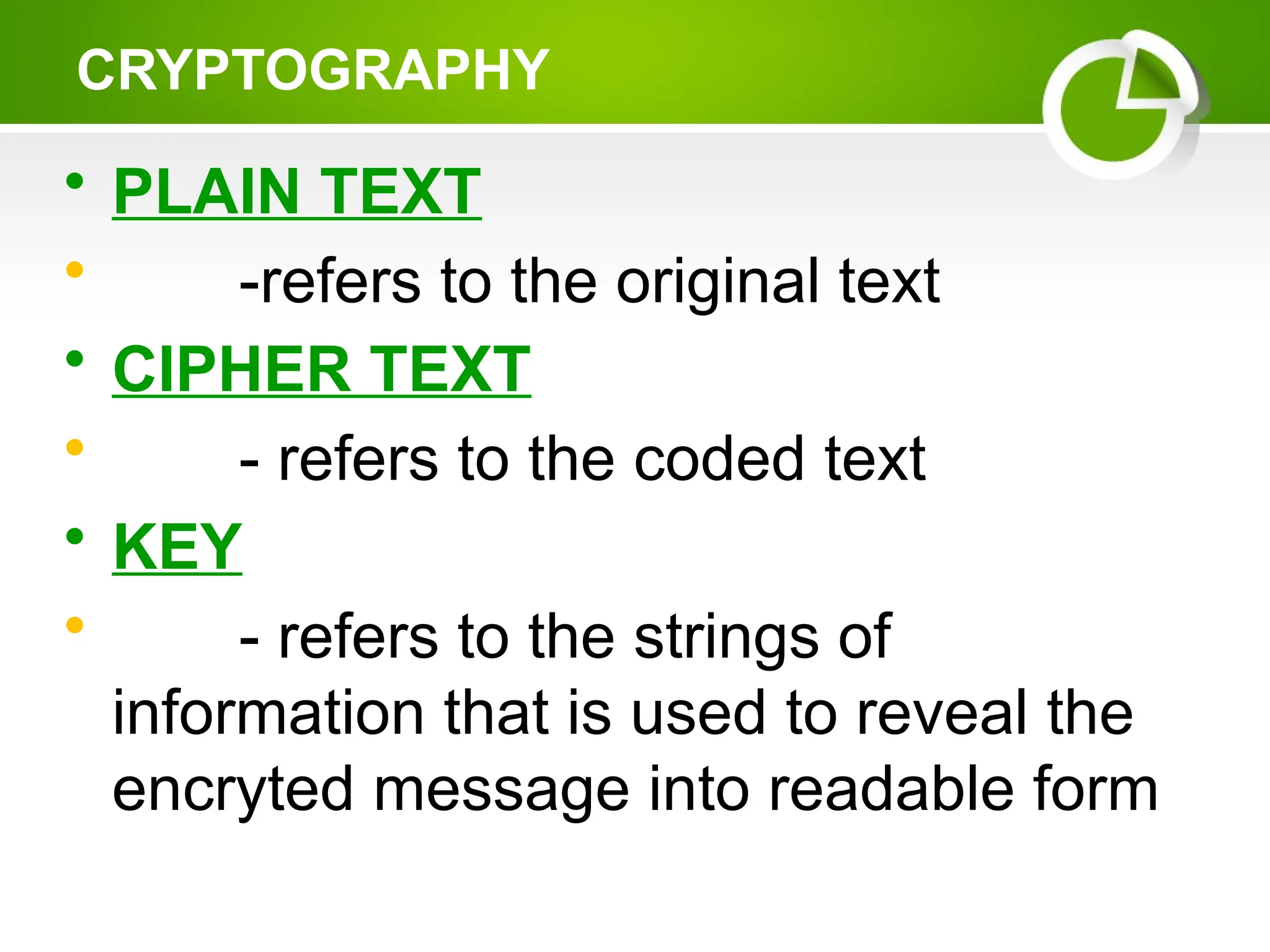 • PLAIN TEXT
• -refers to the original text
• CIPHER TEXT
• - refers to the coded text
• KEY
• - refers to the strings of
information that is used to reveal the
encryted message into readable form
CRYPTOGRAPHY
 