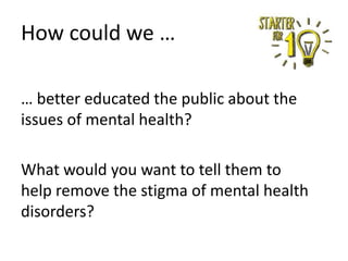 How could we …
… better educated the public about the
issues of mental health?
What would you want to tell them to
help remove the stigma of mental health
disorders?

 