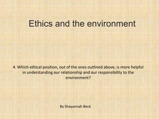 Ethics and the environment



4. Which ethical position, out of the ones outlined above, is more helpful
     in understanding our relationship and our responsibility to the
                              environment?




                          By Shayannah Beck
 
