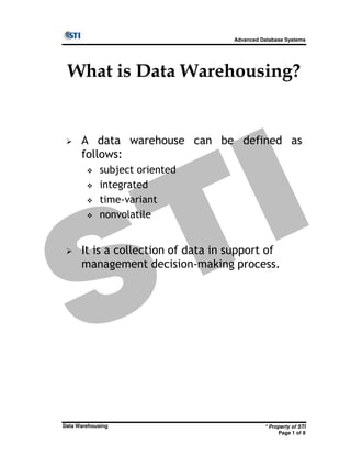 Advanced Database Systems
What is Data Warehousing?
A data warehouse can be defined as
follows:
subject oriented
integrated
time-variant
nonvolatile
* Property of STI
Page 1 of 8
Data Warehousing
It is a collection of data in support of
management decision-making process.
 