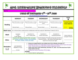 Mrs. Ackerman’s Homework Calendar
Name:_______________________________
                                Week of December 6th – 10th, 2010
                                                       http://totally3rdgrade.berkeleyprep.net/

                                                                                                                                                  TOTAL
                   MONDAY                            TUESDAY                   WEDNESDAY                         THURSDAY
                                                                                                                                                     
                                                                                                                                            Total up weekend and
             Read 30 minutes or more!        Read 30 minutes or more!          Read 30 minutes or           Read 30 minutes or more!          weekday reading:
              ---------------------------    ---------------------------              more!                ---------------------------    TOTAL MINUTES
 Reading                                                                     ---------------------------

              Minutes Read:________           Minutes Read:________          Minutes Read:________           Minutes Read:________
                                                                                                                                            ______     _______
                                                                                                                                                        INITIALS

Math Facts   For 5 minutes (twice a week) practice multiplication math facts using the “Math Minute” sheets (5’s & 2’s)


                     Homelink                     Homelink 4:11                   Homelink 5:1                    Homelink 5:2
  Math                 4:10                     Unit 5: Family Letter          Frames and Arrows               Comparing Numbers              Parent Initials for
                   A Fair Game?                                                                                                              Computer Practice
              Practice the following IXL Math concepts:                      Visit the Berkeley 3rd Grade Learning Links and click on
              U.1 Certain, probable, unlikely, and impossible                 Grammar Practice. Play a Nouns and Proper Nouns                _______________
  Other           U.2 Mean, median, mode, and range                                      Game for 15 minutes each night.

                                                  Bring your wrapped book for your Holiday Secret Pal on Monday, December 13th.
                                                  Remember that the 2nd-5th Grade Winter Concert will be on Tuesday, 12/14 at 7 pm in the Lykes
                 LAST WEEKEND’S                    Center. Please email if your child will be unable to attend the concert.
Reminders       READING: (Fri-Sun)               Harbor Chase Senior Sing is Wednesday, December 15th, 2010. Your child should wear his/her

            _______ minutes
                                                   Friday Uniform that day.
                                                 Holiday Class Party on December 16th @ 1:30pm.
                                             OPTIONAL
                                                 Sunshine Math & Spelling Options
 