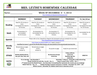 Mrs. Levine’s Homework Calendar
Name:____________________                             Week of DECember 3 - 7, 2012
                                                             http://wildabout2ndgrade.berkeleyprep.net/


                MONDAY                        TUESDAY                   WEDNESDAY                      THURSDAY                Fri, Sat, & Sun
           Read for 20 minutes or       Read for 20 minutes or        Read for 20 minutes or       Read for 20 minutes or      Read 20 minutes or
                   more.                        more.                         more.                        more.                      more!
 Reading   Do Explode the Code for      Do Explode the Code for       Do Explode the Code for      Do Explode the Code for     Do Explode the Code
                10 minutes.                  10 minutes.                   10 minutes.                  10 minutes.              for 10 minutes.


              Do Homelinks 5.5              Do Homelinks 5.6             Do Homelinks 5.7              Do Homelinks 5.8
                                                                                                                               Do XtraMath for 10
  Math          Do XtraMath                Do XtraMath for 10           Do XtraMath for 10            Do XtraMath for 10
                                                                                                                                    minutes.
               for 10 minutes.                  minutes.                     minutes.                      minutes.

                                     Please refer to Sra. Calandrino’s blog for the homework and quiz schedule for our class
 Spanish                                                     http://bpsgalaspanish.berkeleyprep.net/
                                           http://www.wordlywise3000.com/ book 2, lesson 7
              brainflips for lesson 7, and all the Wordly Wise lessons, are now posted on the second grade learning links
 Wordly
            Reread story on pages        Reread story on pages
  Wise              62-63                        62-63                   Do puzzle on page         Study for quiz tomorrow
                 Answer Q                     Answer Q

                                                                                                        Friday uniforms
           Weekly Spelling Words –                                      No Discovery Groups                tomorrow
 OTHER     boy, girl, who, why, will                                          tomorrow                 Reading Logs due
                                                                                                                                     WRAP IN
                                                                                                           tomorrow
                      ‘It’s In the Bag’ – due December 7                              December 7 Wrap In – bring gift in solid colored bag
 DATES                    nd
                                    Recipe checked out with Mrs. Ferrelli – Dec. 3,    Copy of recipe to Mrs. Levine – Dec. 7
                        2 Grade Around the World Project – due December 11 (anything that represents the country you are studying)
                          NOAA Field trip – Dec. 12      Holiday Heritage Luncheon (everyone is invited) – December 18, 12:00 – 1:30
                                              Winter Concert - December 19, children need to be in classroom at 6:15
 