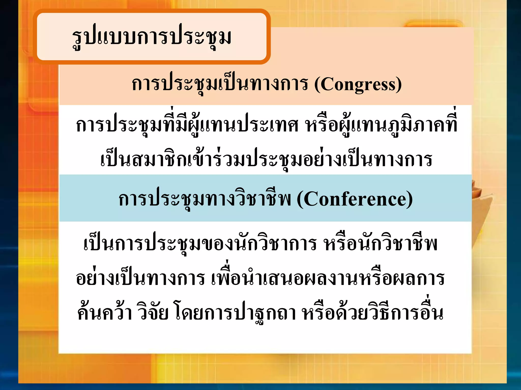 รูปแบบกำรประชุม 
การประชุมเป็นทางการ (Congress) 
กำรประชุมที่มีผู้แทนประเทศ หรือผู้แทนภูมิภำคที่ 
เป็นสมำชิกเข้ำร่วมประชุมอย่ำงเป็นทำงกำร 
กำรประชุมทำงวิชำชีพ (Conference) 
เป็นกำรประชุมของนักวิชำกำร หรือนักวิชำชีพ 
อย่ำงเป็นทำงกำร เพื่อนำเสนอผลงำนหรือผลกำร 
ค้นคว้ำ วิจัย โดยกำรปำฐกถำ หรือด้วยวิธีกำรอื่น 
 