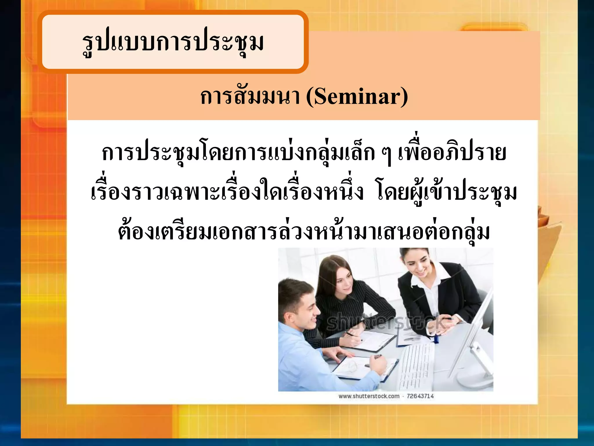 รูปแบบกำรประชุม 
การสัมมนา (Seminar) 
กำรประชุมโดยกำรแบ่งกลุ่มเล็ก ๆ เพื่ออภิปรำย 
เรื่องรำวเฉพำะเรื่องใดเรื่องหนึ่ง โดยผู้เข้ำประชุม 
ต้องเตรียมเอกสำรล่วงหน้ำมำเสนอต่อกลุ่ม 
 