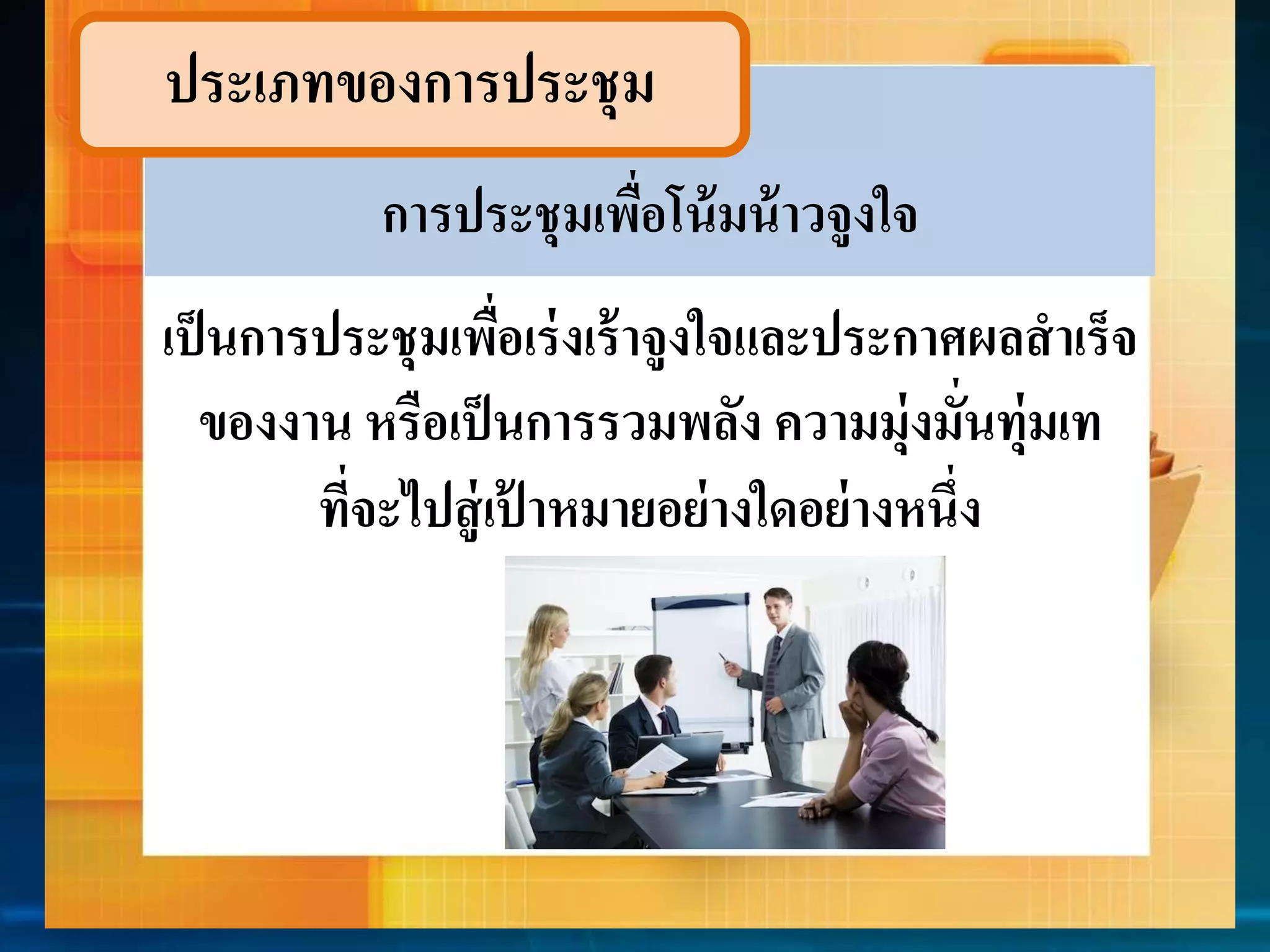 ประเภทของกำรประชุม 
กำรประชุมเพื่อโน้มน้ำวจูงใจ 
เป็นกำรประชุมเพื่อเร่งเร้ำจูงใจและประกำศผลสำเร็จ 
ของงำน หรือเป็นกำรรวมพลัง ควำมมุ่งมั่นทุ่มเท 
ที่จะไปสู่เป้ำหมำยอย่ำงใดอย่ำงหนึ่ง 
 