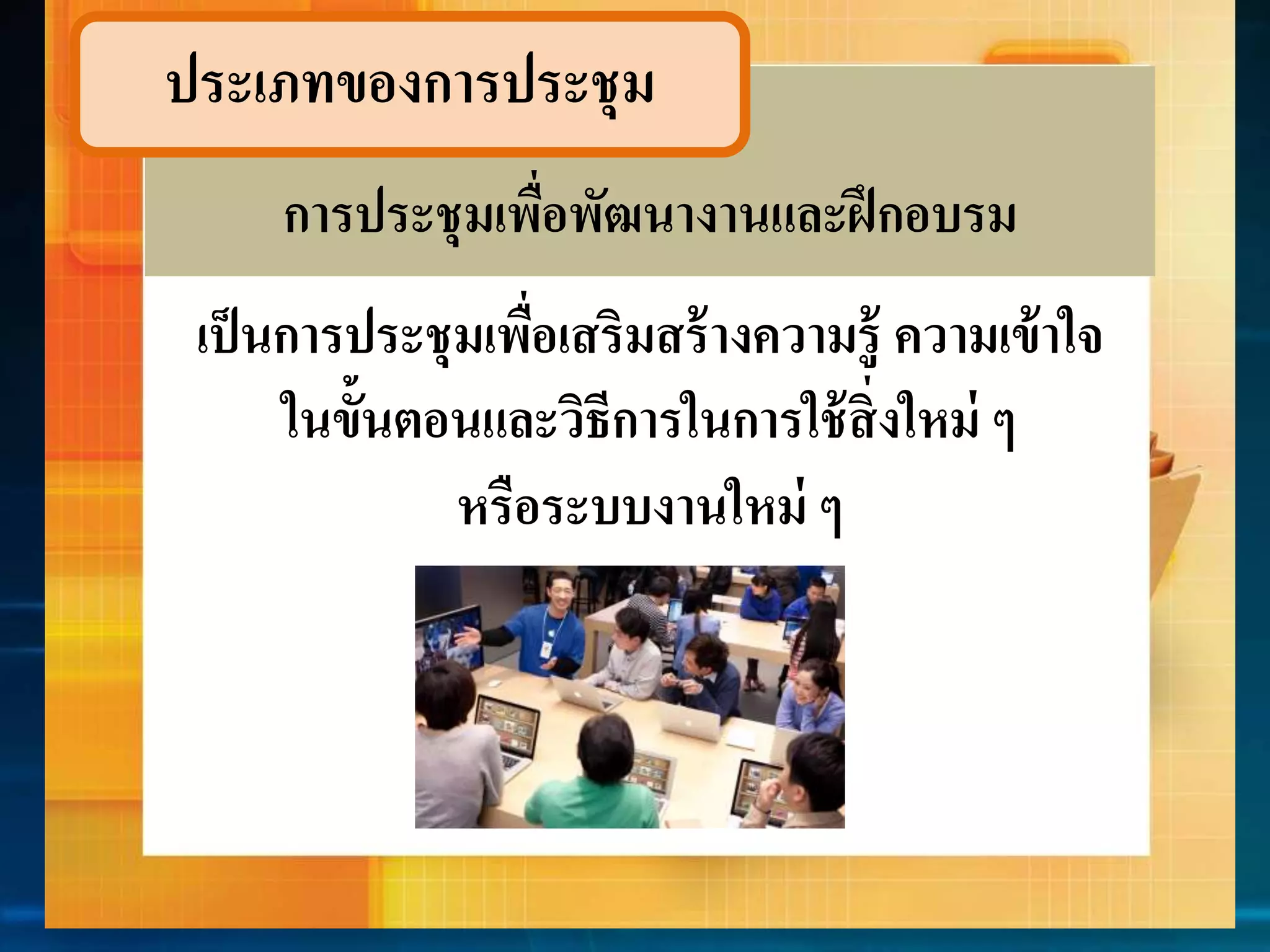 ประเภทของกำรประชุม 
กำรประชุมเพื่อพัฒนำงำนและฝึกอบรม 
เป็นกำรประชุมเพื่อเสริมสร้ำงควำมรู้ ควำมเข้ำใจ 
ในข้นัตอนและวิธีกำรในกำรใช้สิ่งใหม่ ๆ 
หรือระบบงำนใหม่ ๆ 
 