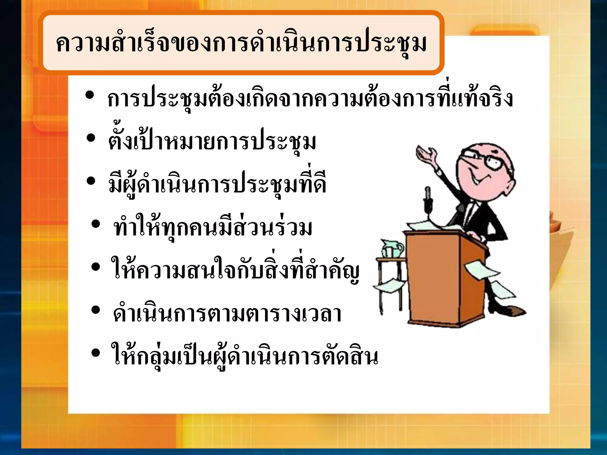ควำมสำเร็จของกำรดำเนินกำรประชุม 
• กำรประชุมต้องเกิดจำกควำมต้องกำรที่แท้จริง 
• ตั้งเป้ำหมำยกำรประชุม 
• มีผู้ดำ เนินกำรประชุมที่ดี 
• ทำให้ทุกคนมีส่วนร่วม 
• ให้ควำมสนใจกับสิ่งที่สำคัญ 
• ดำเนินกำรตำมตำรำงเวลำ 
• ให้กลุ่มเป็นผู้ดำ เนินกำรตัดสิน 
 
