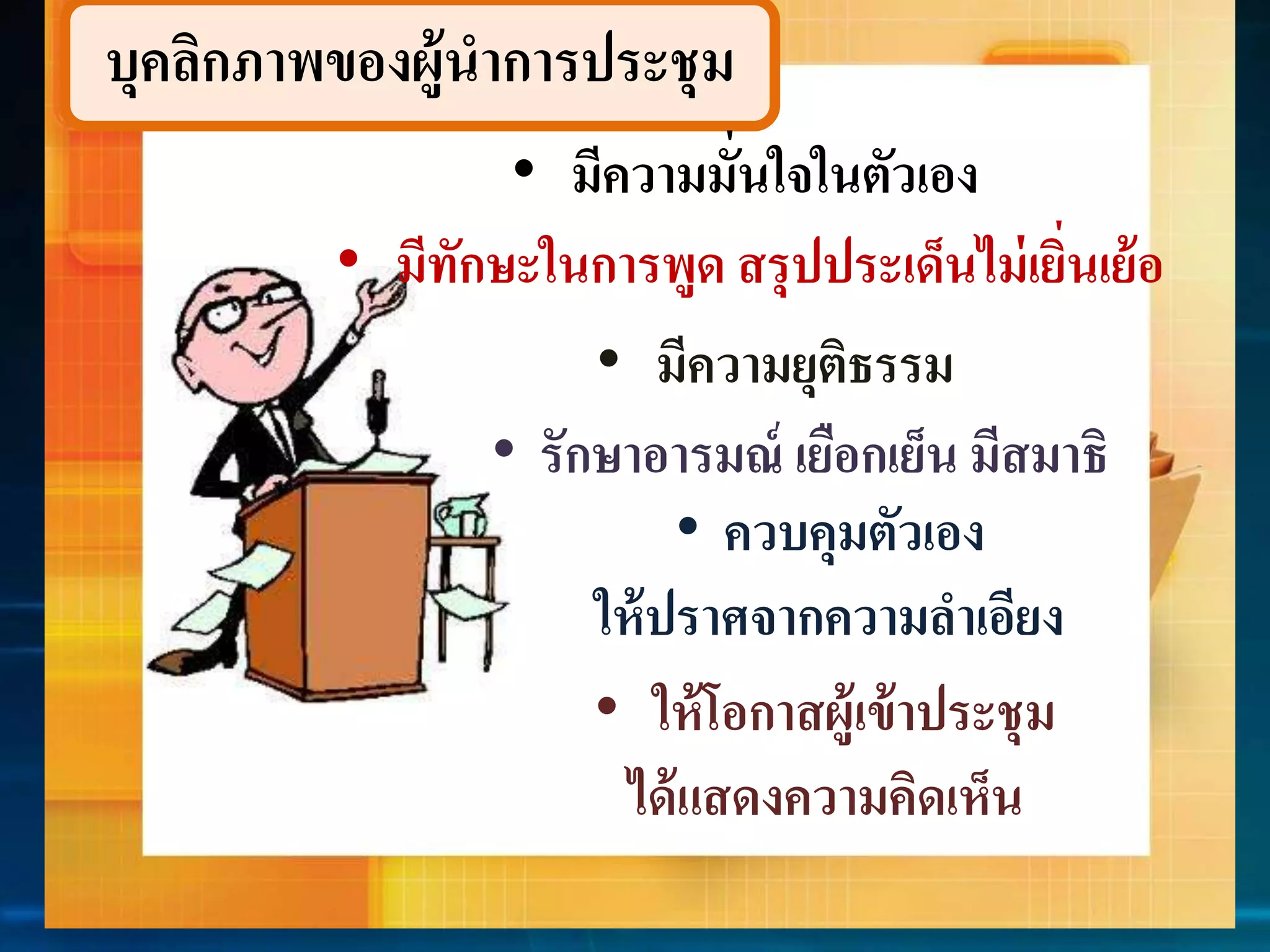 บุคลิกภำพของผู้นำกำรประชุม 
• มีควำมมั่นใจในตัวเอง 
• มีทักษะในกำรพูด สรุปประเด็นไม่เยิ่นเย้อ 
• มีควำมยุติธรรม 
• รักษำอำรมณ์ เยือกเย็น มีสมำธิ 
• ควบคุมตัวเอง 
ให้ปรำศจำกควำมลำเอียง 
• ให้โอกำสผู้เข้ำประชุม 
ได้แสดงควำมคิดเห็น 
 