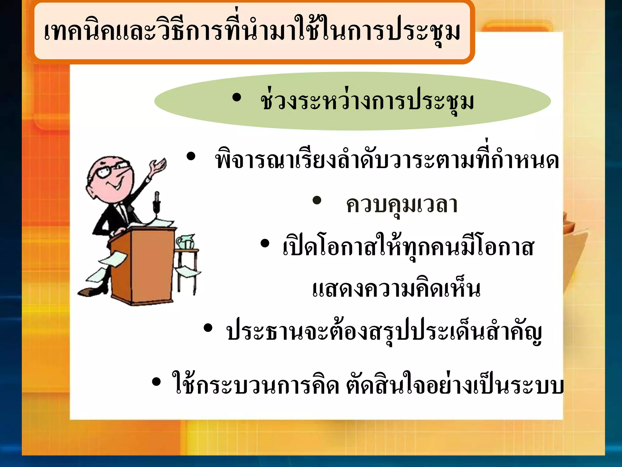 เทคนิคและวิธีกำรที่นำมำใช้ในกำรประชุม 
• ช่วงระหว่ำงกำรประชุม 
• พิจำรณำเรียงลำดับวำระตำมที่กำหนด 
• ควบคุมเวลำ 
• เปิดโอกำสให้ทุกคนมีโอกำส 
แสดงควำมคิดเห็น 
• ประธำนจะต้องสรุปประเด็นสำคัญ 
• ใช้กระบวนกำรคิด ตัดสินใจอย่ำงเป็นระบบ 
 