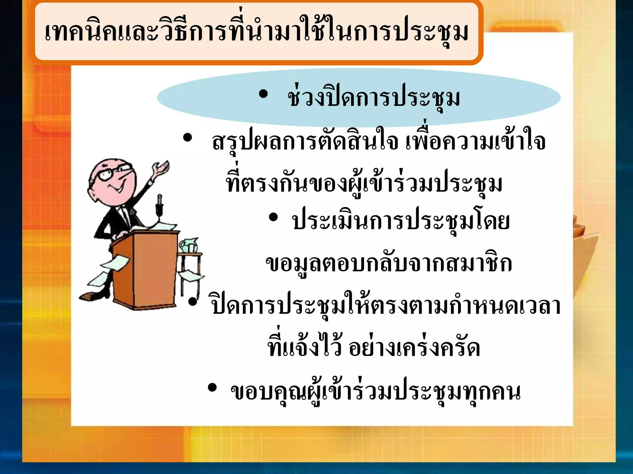 เทคนิคและวิธีกำรที่นำมำใช้ในกำรประชุม 
• ช่วงปิดกำรประชุม 
• สรุปผลกำรตัดสินใจ เพื่อควำมเข้ำใจ 
ที่ตรงกันของผู้เข้ำร่วมประชุม 
• ประเมินกำรประชุมโดย 
ขอมูลตอบกลับจำกสมำชิก 
• ปิดกำรประชุมให้ตรงตำมกำหนดเวลำ 
ที่แจ้งไว้ อย่ำงเคร่งครัด 
• ขอบคุณผู้เข้ำร่วมประชุมทุกคน 
 