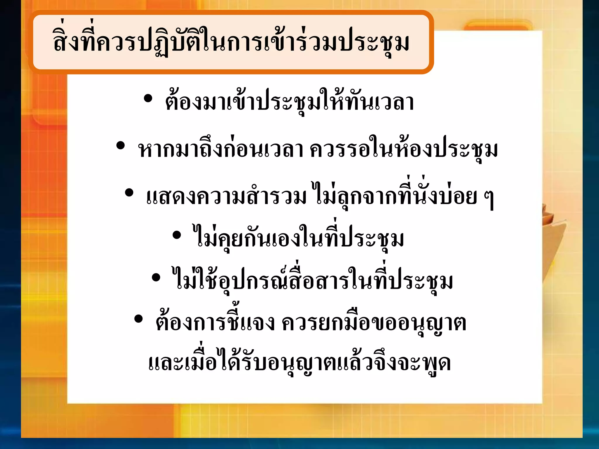 สิ่งที่ควรปฏิบัติในกำรเข้ำร่วมประชุม 
• ต้องมำเข้ำประชุมให้ทันเวลำ 
• หำกมำถึงก่อนเวลำ ควรรอในห้องประชุม 
• แสดงควำมสำรวม ไม่ลุกจำกที่นั่งบ่อย ๆ 
• ไม่คุยกันเองในที่ประชุม 
• ไม่ใช้อุปกรณ์สื่อสำรในที่ประชุม 
• ต้องกำรชี้แจง ควรยกมือขออนุญำต 
และเมื่อได้รับอนุญำตแล้วจึงจะพูด 
 