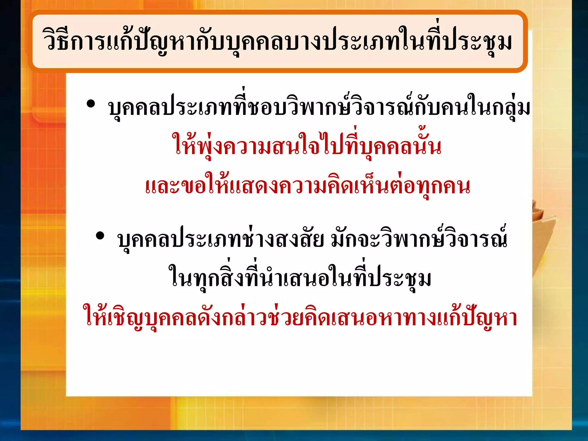 วิธีกำรแก้ปัญหำกับบุคคลบำงประเภทในที่ประชุม 
• บุคคลประเภทที่ชอบวิพำกษ์วิจำรณ์กับคนในกลุ่ม 
ให้พุ่งควำมสนใจไปที่บุคคลนั้น 
และขอให้แสดงควำมคิดเห็นต่อทุกคน 
• บุคคลประเภทช่ำงสงสัย มักจะวิพำกษ์วิจำรณ์ 
ในทุกสิ่งที่นำเสนอในที่ประชุม 
ให้เชิญบุคคลดังกล่ำวช่วยคิดเสนอหำทำงแก้ปัญหำ 
 