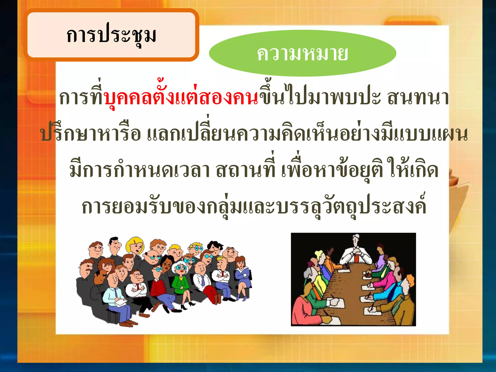 กำรประชุม 
ควำมหมำย 
กำรที่บุคคลตั้งแต่สองคนข้นึไปมำพบปะ สนทนำ 
ปรึกษำหำรือ แลกเปลี่ยนควำมคิดเห็นอย่ำงมีแบบแผน 
มีกำรกำหนดเวลำ สถำนที่ เพื่อหำข้อยุติ ให้เกิด 
กำรยอมรับของกลุ่มและบรรลุวัตถุประสงค์ 
 