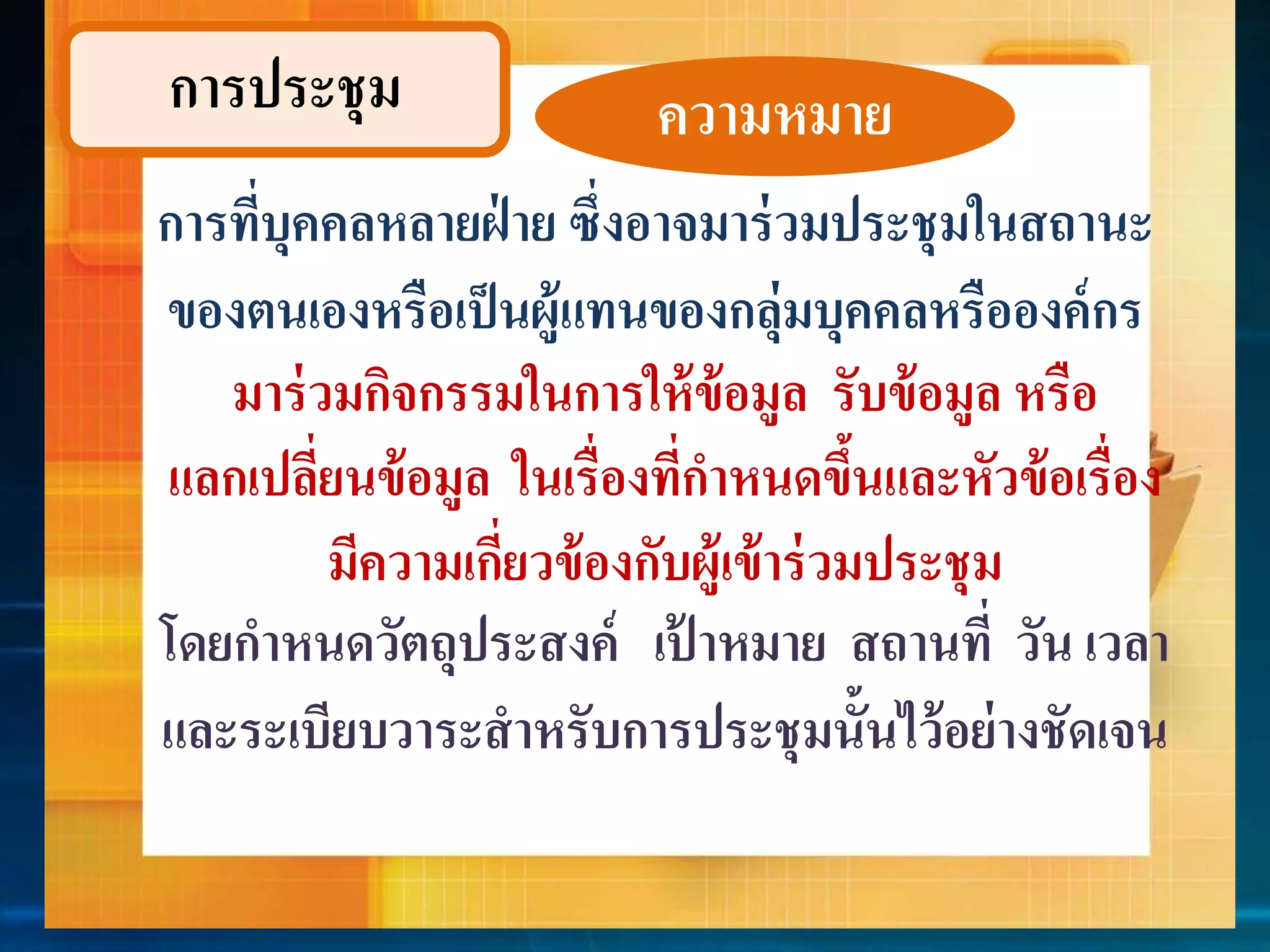 กำรประชุม 
ควำมหมำย 
กำรที่บุคคลหลำยฝ่ำย ซึ่งอำจมำร่วมประชุมในสถำนะ 
ของตนเองหรือเป็นผู้แทนของกลุ่มบุคคลหรือองค์กร 
มำร่วมกิจกรรมในกำรให้ข้อมูล รับข้อมูล หรือ 
แลกเปลี่ยนข้อมูล ในเรื่องที่กำหนดขึ้นและหัวข้อเรื่อง 
มีควำมเกี่ยวข้องกับผู้เข้ำร่วมประชุม 
โดยกำหนดวัตถุประสงค์ เป้ำหมำย สถำนที่ วัน เวลำ 
และระเบียบวำระสำหรับกำรประชุมนั้นไว้อย่ำงชัดเจน 
 