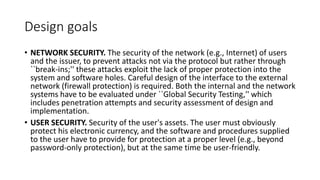 Design goals
• NETWORK SECURITY. The security of the network (e.g., Internet) of users
and the issuer, to prevent attacks not via the protocol but rather through
``break-ins;'' these attacks exploit the lack of proper protection into the
system and software holes. Careful design of the interface to the external
network (firewall protection) is required. Both the internal and the network
systems have to be evaluated under ``Global Security Testing,'' which
includes penetration attempts and security assessment of design and
implementation.
• USER SECURITY. Security of the user's assets. The user must obviously
protect his electronic currency, and the software and procedures supplied
to the user have to provide for protection at a proper level (e.g., beyond
password-only protection), but at the same time be user-friendly.
 