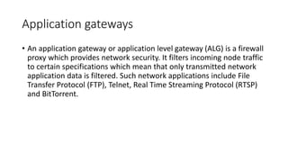 Application gateways
• An application gateway or application level gateway (ALG) is a firewall
proxy which provides network security. It filters incoming node traffic
to certain specifications which mean that only transmitted network
application data is filtered. Such network applications include File
Transfer Protocol (FTP), Telnet, Real Time Streaming Protocol (RTSP)
and BitTorrent.
 