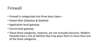 Firewall
• Firewall is categorized into three basic types −
• Packet filter (Stateless & Stateful)
• Application-level gateway
• Circuit-level gateway
• These three categories, however, are not mutually exclusive. Modern
firewalls have a mix of abilities that may place them in more than one
of the three categories.
 