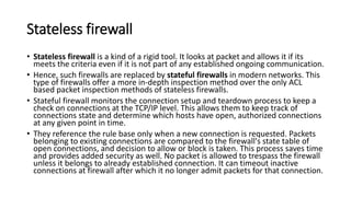 Stateless firewall
• Stateless firewall is a kind of a rigid tool. It looks at packet and allows it if its
meets the criteria even if it is not part of any established ongoing communication.
• Hence, such firewalls are replaced by stateful firewalls in modern networks. This
type of firewalls offer a more in-depth inspection method over the only ACL
based packet inspection methods of stateless firewalls.
• Stateful firewall monitors the connection setup and teardown process to keep a
check on connections at the TCP/IP level. This allows them to keep track of
connections state and determine which hosts have open, authorized connections
at any given point in time.
• They reference the rule base only when a new connection is requested. Packets
belonging to existing connections are compared to the firewall's state table of
open connections, and decision to allow or block is taken. This process saves time
and provides added security as well. No packet is allowed to trespass the firewall
unless it belongs to already established connection. It can timeout inactive
connections at firewall after which it no longer admit packets for that connection.
 