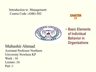 CHAPTER
21
• Basic Elements
of Individual
Behavior in
Organizations
Introduction to Management
Course Code :AMG-302
Mubashir Ahmad
Assistant Professor Northern
University Nowhera KP
Week : 16
Lecture :16
Part :1
 