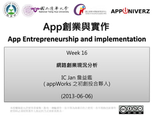 App創業與實作
本授權條款允許使用者重製、散布、傳輸著作，但不得為商業目的之使用，亦不得修改該著作。
使用時必須按照著作人指定的方式表彰其姓名。
App Entrepreneurship and implementation
Week 16
網路創業現況分析
IC Jan 詹益鑑
( appWorks 之初創投合夥人)
(2013-06-06)
 
