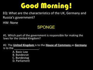 Good Morning!
EQ: What are the characteristics of the UK, Germany and
Russia’s government?
HW: None
                          SPONGE
#1. Which part of the government is responsible for making the
laws for the United Kingdom?

#2. The United Kingdom is to the House of Commons as Germany
is to the ________________.
        A. Basic Law
        B. Bundesrat
        C. Bundestag
        D. Parliament
 