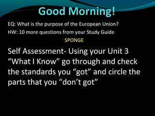 EQ: What is the purpose of the European Union?
HW: 10 more questions from your Study Guide
                        SPONGE

Self Assessment- Using your Unit 3
“What I Know” go through and check
the standards you “got” and circle the
parts that you “don’t got”
 