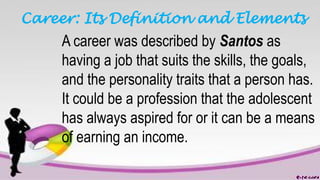 Career: Its Definition and Elements
A career was described by Santos as
having a job that suits the skills, the goals,
and the personality traits that a person has.
It could be a profession that the adolescent
has always aspired for or it can be a means
of earning an income.
 
