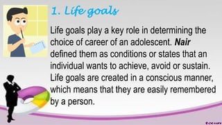 1. Life goals
Life goals play a key role in determining the
choice of career of an adolescent. Nair
defined them as conditions or states that an
individual wants to achieve, avoid or sustain.
Life goals are created in a conscious manner,
which means that they are easily remembered
by a person.
 