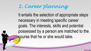 2. Career planning
It entails the selection of appropriate steps
necessary in meeting specific career
goals. The interests, skills and potential
possessed by a person are matched to the
course that he or she would take.
 