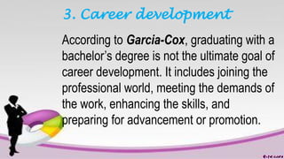 3. Career development
According to Garcia-Cox, graduating with a
bachelor’s degree is not the ultimate goal of
career development. It includes joining the
professional world, meeting the demands of
the work, enhancing the skills, and
preparing for advancement or promotion.
 