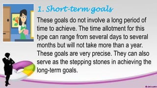 1. Short-term goals
These goals do not involve a long period of
time to achieve. The time allotment for this
type can range from several days to several
months but will not take more than a year.
These goals are very precise. They can also
serve as the stepping stones in achieving the
long-term goals.
 