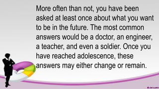 More often than not, you have been
asked at least once about what you want
to be in the future. The most common
answers would be a doctor, an engineer,
a teacher, and even a soldier. Once you
have reached adolescence, these
answers may either change or remain.
 