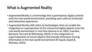 What is Augmented Reality
• Augmented Reality is a technology that superimposes digital content
onto the real-world environment, providing users with an enhanced
and interactive experience.
• Augmented Reality (AR) refers to technologies that can enable the
integration or superposition of the virtual and digital objects onto the
real-world environment in real time (Azuma et al, 2001; Cuendet,
Bonnard, Do-Lenh & Dillenburg, 2013), or the integration or
superimposition of virtual objects that provide otherwise missing
information in the real-world environment (El Sayed, Zayed &
Sharawy, 2010).
 