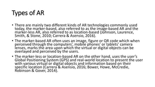 Types of AR
• There are mainly two different kinds of AR technologies commonly used
today, the marker-based, also referred to as the image-based AR and the
marker-less AR, also referred to as location-based (Johnson, Laurence,
Smith, & Stone, 2010; Carrera & Asensio, 2016).
• The marker-based AR often uses an image, figure or QR code which when
perceived through the computers’, mobile phones’ or tablets’ camera
lenses, marks the area upon which the virtual or digital objects can be
overlayed and perceived by the users.
• The marker-less or location-based AR on the other hand, uses the user’s
Global Positioning System (GPS) and real-world location to present the user
with various virtual or digital objects and information based on their
specific location (Carrera & Asensio, 2016; Bower, Howe, McCredie,
Robinson & Gover, 2014).
 