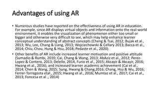 Advantages of using AR
• Numerous studies have reported on the effectiveness of using AR in education.
For example, since AR displays virtual objects and information onto the real-world
environment, it enables the visualization of phenomenon either too small or
bigger and otherwise very difficult to see, which may help enhance learner
conceptual understanding of abstract concepts (Cheng & Tsai, 2012; Bujak et al.,
2013; Wu, Lee, Chang & Liang, 2013; Wojciechowski & Cellary 2013; Bacca et al.,
2014; Chiu, Chou, Hung & Hsu, 2018; Pedaste et al., 2020).
• Other benefits of AR include increased learner motivation and positive attitude
(Sumadio & Rumbi, 2010; Cai, Chang & Wang, 2013; AbAziz et al., 2012; Perez-
Lopez & Contero, 2013; Delello, 2014, Furio et al., 2015; Akcayir & Akcayir, 2016;
Hwang et al., 2016), and increased learner academic achievement (Cai et al.,
2014; Chen & Wang, 2015; Sung, Hwang & Chang,2016; Chang, Hsu & Wu, 2016;
Ferrer-Torregosta etal., 2015; Hwang et al., 2016; Mumtaz et al., 2017; Cai et al.,
2013; Foncesa et al ., 2014)
 