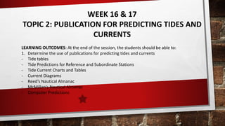 WEEK 16 & 17
TOPIC 2: PUBLICATION FOR PREDICTING TIDES AND
CURRENTS
LEARNING OUTCOMES: At the end of the session, the students should be able to:
1. Determine the use of publications for predicting tides and currents
- Tide tables
- Tide Predictions for Reference and Subordinate Stations
- Tide Current Charts and Tables
- Current Diagrams
- Reed’s Nautical Almanac
- McMillan’s Nautical Almanac
- Computer Predictions
 