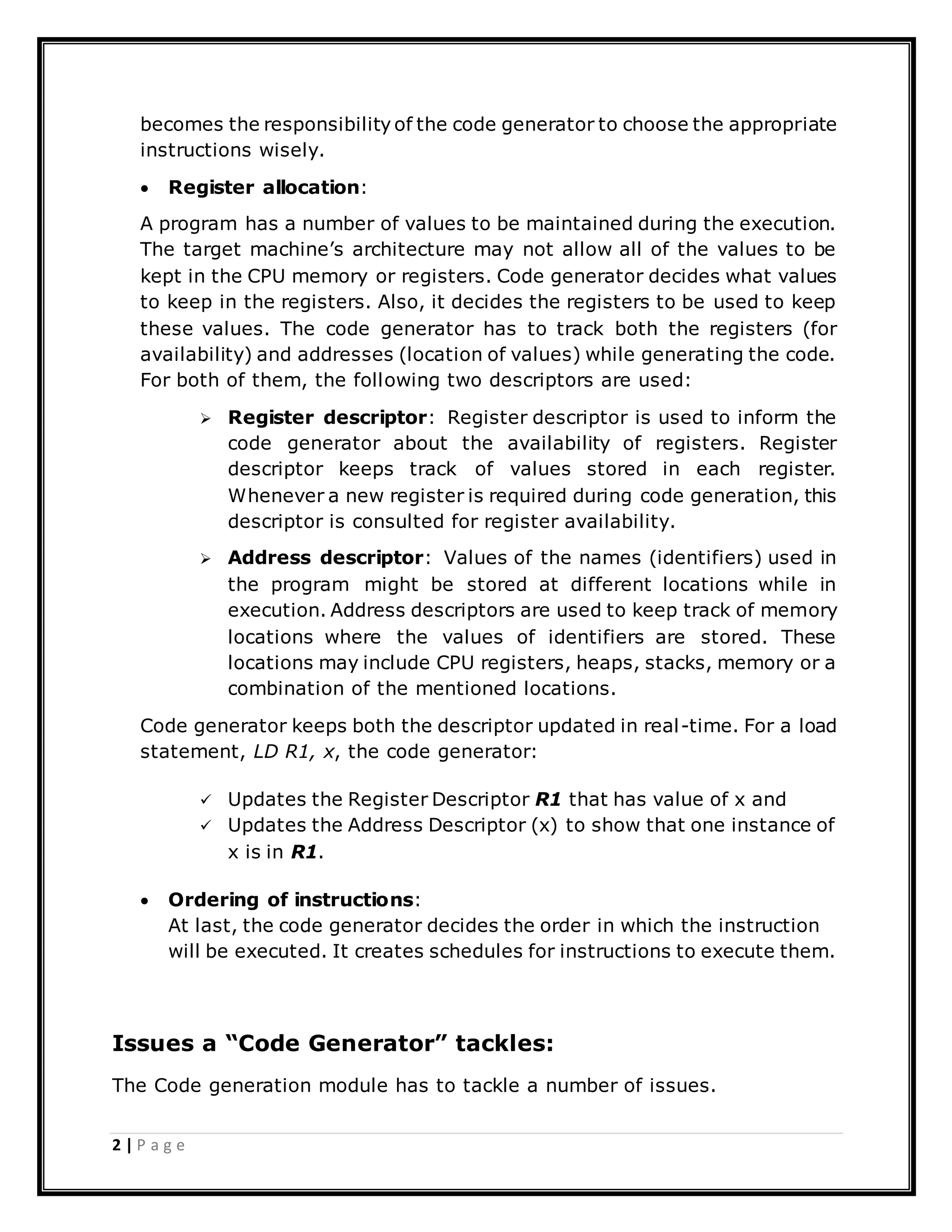 2 | P a g e
becomes the responsibility of the code generator to choose the appropriate
instructions wisely.
 Register allocation:
A program has a number of values to be maintained during the execution.
The target machine’s architecture may not allow all of the values to be
kept in the CPU memory or registers. Code generator decides what values
to keep in the registers. Also, it decides the registers to be used to keep
these values. The code generator has to track both the registers (for
availability) and addresses (location of values) while generating the code.
For both of them, the following two descriptors are used:
 Register descriptor: Register descriptor is used to inform the
code generator about the availability of registers. Register
descriptor keeps track of values stored in each register.
Whenever a new register is required during code generation, this
descriptor is consulted for register availability.
 Address descriptor: Values of the names (identifiers) used in
the program might be stored at different locations while in
execution. Address descriptors are used to keep track of memory
locations where the values of identifiers are stored. These
locations may include CPU registers, heaps, stacks, memory or a
combination of the mentioned locations.
Code generator keeps both the descriptor updated in real-time. For a load
statement, LD R1, x, the code generator:
 Updates the Register Descriptor R1 that has value of x and
 Updates the Address Descriptor (x) to show that one instance of
x is in R1.
 Ordering of instructions:
At last, the code generator decides the order in which the instruction
will be executed. It creates schedules for instructions to execute them.
Issues a “Code Generator” tackles:
The Code generation module has to tackle a number of issues.
 