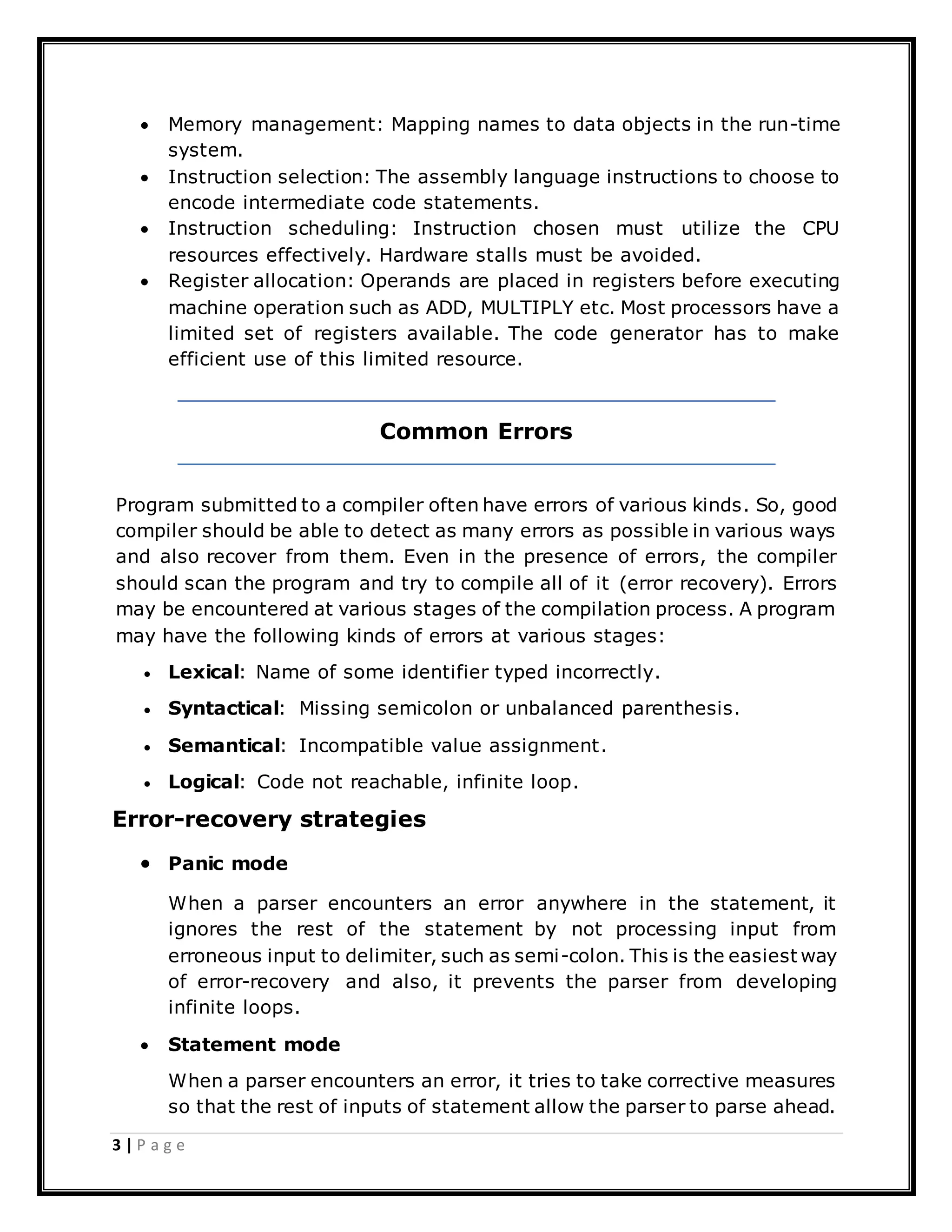 3 | P a g e
 Memory management: Mapping names to data objects in the run-time
system.
 Instruction selection: The assembly language instructions to choose to
encode intermediate code statements.
 Instruction scheduling: Instruction chosen must utilize the CPU
resources effectively. Hardware stalls must be avoided.
 Register allocation: Operands are placed in registers before executing
machine operation such as ADD, MULTIPLY etc. Most processors have a
limited set of registers available. The code generator has to make
efficient use of this limited resource.
Common Errors
Program submitted to a compiler often have errors of various kinds. So, good
compiler should be able to detect as many errors as possible in various ways
and also recover from them. Even in the presence of errors, the compiler
should scan the program and try to compile all of it (error recovery). Errors
may be encountered at various stages of the compilation process. A program
may have the following kinds of errors at various stages:
 Lexical: Name of some identifier typed incorrectly.
 Syntactical: Missing semicolon or unbalanced parenthesis.
 Semantical: Incompatible value assignment.
 Logical: Code not reachable, infinite loop.
Error-recovery strategies
 Panic mode
When a parser encounters an error anywhere in the statement, it
ignores the rest of the statement by not processing input from
erroneous input to delimiter, such as semi-colon. This is the easiest way
of error-recovery and also, it prevents the parser from developing
infinite loops.
 Statement mode
When a parser encounters an error, it tries to take corrective measures
so that the rest of inputs of statement allow the parser to parse ahead.
 