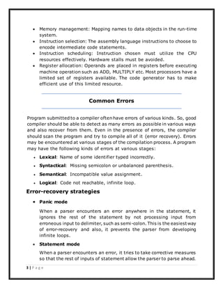 3 | P a g e
 Memory management: Mapping names to data objects in the run-time
system.
 Instruction selection: The assembly language instructions to choose to
encode intermediate code statements.
 Instruction scheduling: Instruction chosen must utilize the CPU
resources effectively. Hardware stalls must be avoided.
 Register allocation: Operands are placed in registers before executing
machine operation such as ADD, MULTIPLY etc. Most processors have a
limited set of registers available. The code generator has to make
efficient use of this limited resource.
Common Errors
Program submitted to a compiler often have errors of various kinds. So, good
compiler should be able to detect as many errors as possible in various ways
and also recover from them. Even in the presence of errors, the compiler
should scan the program and try to compile all of it (error recovery). Errors
may be encountered at various stages of the compilation process. A program
may have the following kinds of errors at various stages:
 Lexical: Name of some identifier typed incorrectly.
 Syntactical: Missing semicolon or unbalanced parenthesis.
 Semantical: Incompatible value assignment.
 Logical: Code not reachable, infinite loop.
Error-recovery strategies
 Panic mode
When a parser encounters an error anywhere in the statement, it
ignores the rest of the statement by not processing input from
erroneous input to delimiter, such as semi-colon. This is the easiest way
of error-recovery and also, it prevents the parser from developing
infinite loops.
 Statement mode
When a parser encounters an error, it tries to take corrective measures
so that the rest of inputs of statement allow the parser to parse ahead.
 